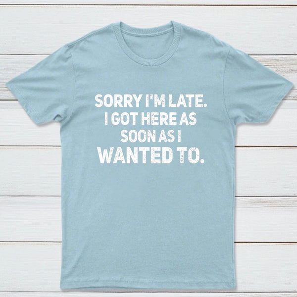 Sorry I'm Late, I Got Here As Soon As I Wanted To Sarcastic T-Shirt
